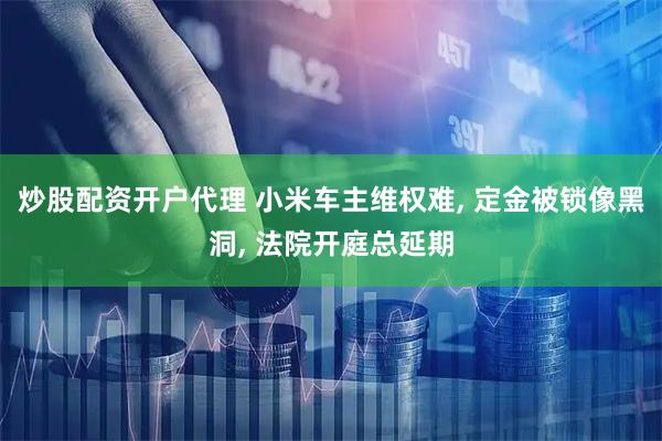 炒股配资开户代理 小米车主维权难, 定金被锁像黑洞, 法院开庭总延期