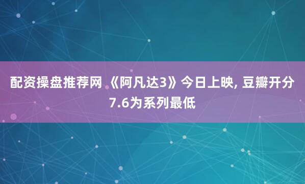 配资操盘推荐网 《阿凡达3》今日上映, 豆瓣开分7.6为系列最低