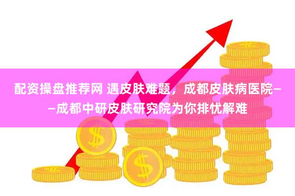 配资操盘推荐网 遇皮肤难题，成都皮肤病医院——成都中研皮肤研究院为你排忧解难