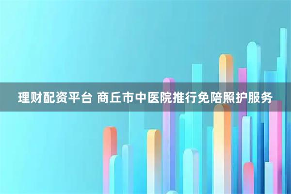 理财配资平台 商丘市中医院推行免陪照护服务