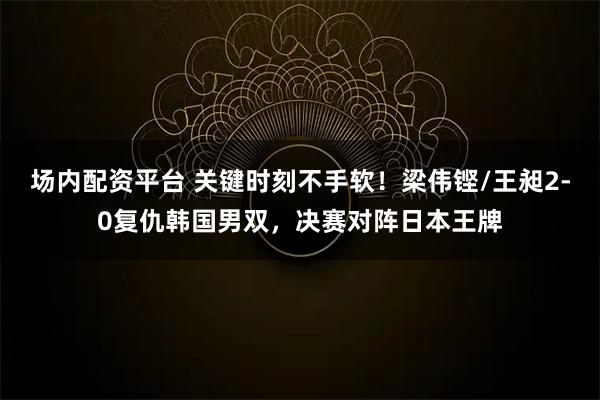 场内配资平台 关键时刻不手软！梁伟铿/王昶2-0复仇韩国男双，决赛对阵日本王牌