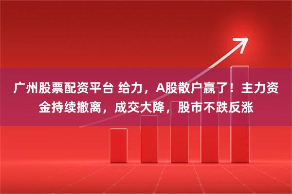 广州股票配资平台 给力，A股散户赢了！主力资金持续撤离，成交大降，股市不跌反涨