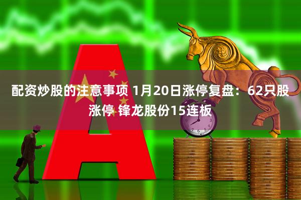 配资炒股的注意事项 1月20日涨停复盘：62只股涨停 锋龙股份15连板
