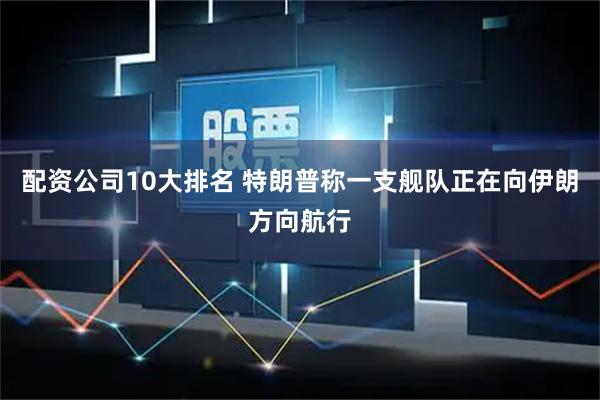 配资公司10大排名 特朗普称一支舰队正在向伊朗方向航行