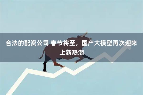 合法的配资公司 春节将至，国产大模型再次迎来上新热潮