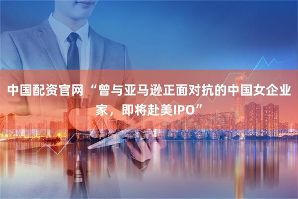 中国配资官网 “曾与亚马逊正面对抗的中国女企业家，即将赴美IPO”