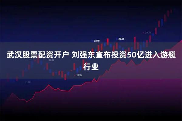 武汉股票配资开户 刘强东宣布投资50亿进入游艇行业