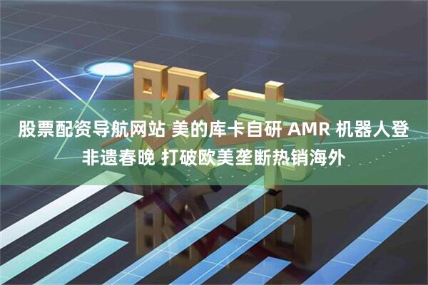 股票配资导航网站 美的库卡自研 AMR 机器人登非遗春晚 打破欧美垄断热销海外