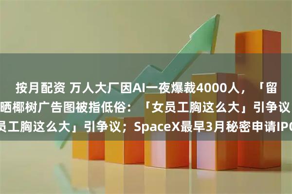 按月配资 万人大厂因AI一夜爆裁4000人，「留下的压力也很大」；网友晒椰树广告图被指低俗：「女员工胸这么大」引争议；SpaceX最早3月秘密申请IPO