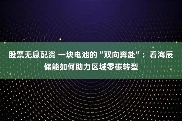 股票无息配资 一块电池的“双向奔赴”：看海辰储能如何助力区域零碳转型