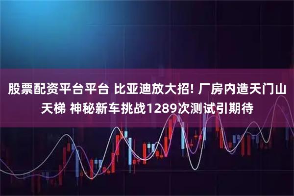 股票配资平台平台 比亚迪放大招! 厂房内造天门山天梯 神秘新车挑战1289次测试引期待