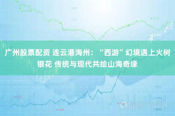 广州股票配资 连云港海州：“西游”幻境遇上火树银花 传统与现代共绘山海奇缘