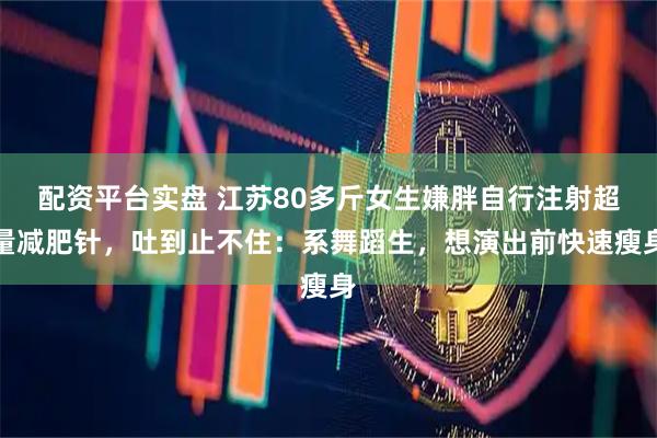 配资平台实盘 江苏80多斤女生嫌胖自行注射超量减肥针，吐到止不住：系舞蹈生，想演出前快速瘦身