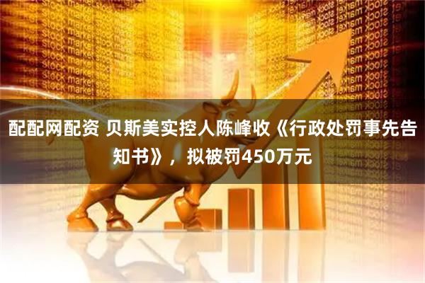 配配网配资 贝斯美实控人陈峰收《行政处罚事先告知书》，拟被罚450万元