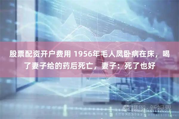 股票配资开户费用 1956年毛人凤卧病在床，喝了妻子给的药后死亡，妻子：死了也好