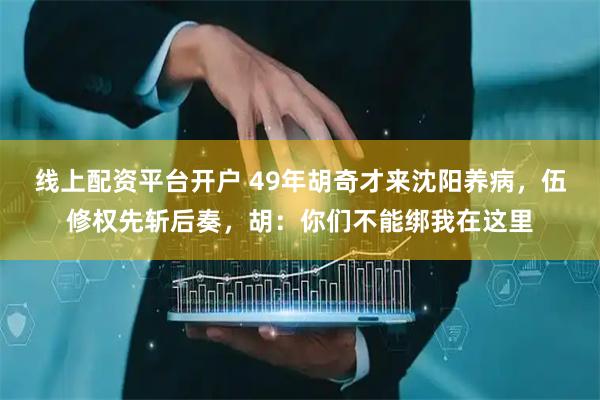 线上配资平台开户 49年胡奇才来沈阳养病，伍修权先斩后奏，胡：你们不能绑我在这里