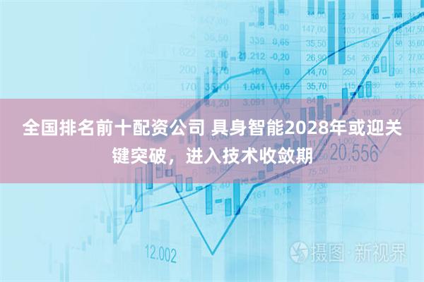 全国排名前十配资公司 具身智能2028年或迎关键突破，进入技术收敛期