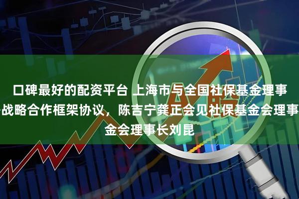 口碑最好的配资平台 上海市与全国社保基金理事会签署战略合作框架协议，陈吉宁龚正会见社保基金会理事长刘昆