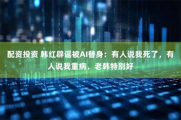 配资投资 韩红辟谣被AI替身：有人说我死了，有人说我重病，老韩特别好