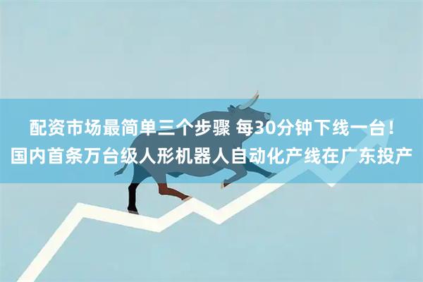 配资市场最简单三个步骤 每30分钟下线一台！国内首条万台级人形机器人自动化产线在广东投产