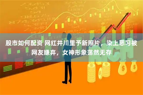股市如何配资 网红井川里予新照片，染上恶习被网友嫌弃，女神形象荡然无存