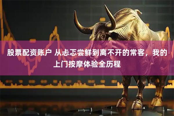 股票配资账户 从忐忑尝鲜到离不开的常客，我的上门按摩体验全历程