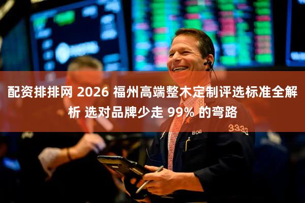配资排排网 2026 福州高端整木定制评选标准全解析 选对品牌少走 99% 的弯路
