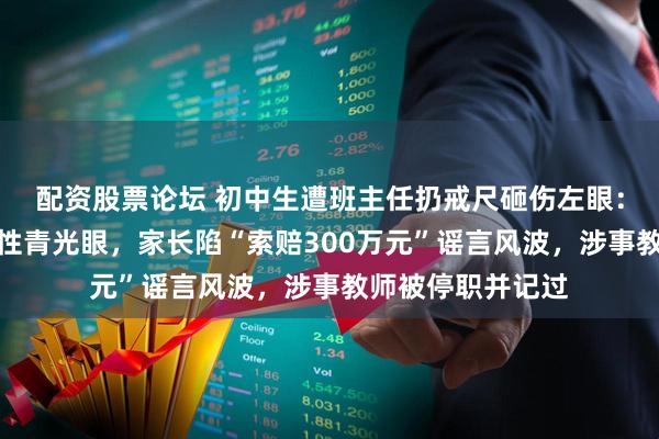 配资股票论坛 初中生遭班主任扔戒尺砸伤左眼：医院诊断为继发性青光眼，家长陷“索赔300万元”谣言风波，涉事教师被停职并记过