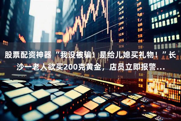 股票配资神器 “我没被骗！是给儿媳买礼物！”长沙一老人欲买200克黄金，店员立即报警…