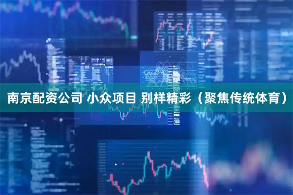 南京配资公司 小众项目 别样精彩（聚焦传统体育）