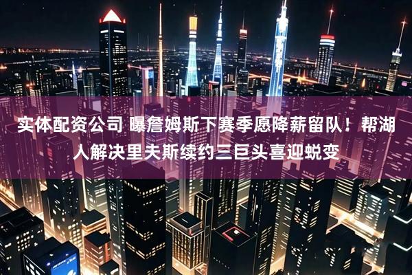 实体配资公司 曝詹姆斯下赛季愿降薪留队！帮湖人解决里夫斯续约三巨头喜迎蜕变