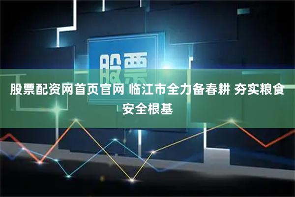 股票配资网首页官网 临江市全力备春耕 夯实粮食安全根基