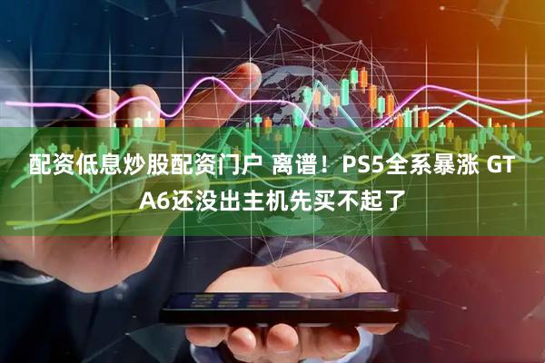 配资低息炒股配资门户 离谱！PS5全系暴涨 GTA6还没出主机先买不起了