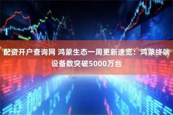 配资开户查询网 鸿蒙生态一周更新速览：鸿蒙终端设备数突破5000万台