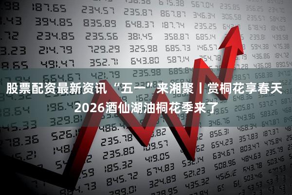 股票配资最新资讯 “五一”来湘聚丨赏桐花享春天 2026酒仙湖油桐花季来了