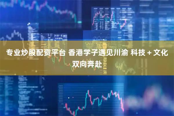 专业炒股配资平台 香港学子遇见川渝 科技＋文化双向奔赴