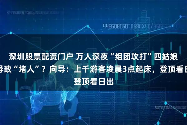 深圳股票配资门户 万人深夜“组团攻打”四姑娘山导致“堵人”？向导：上千游客凌晨3点起床，登顶看日出