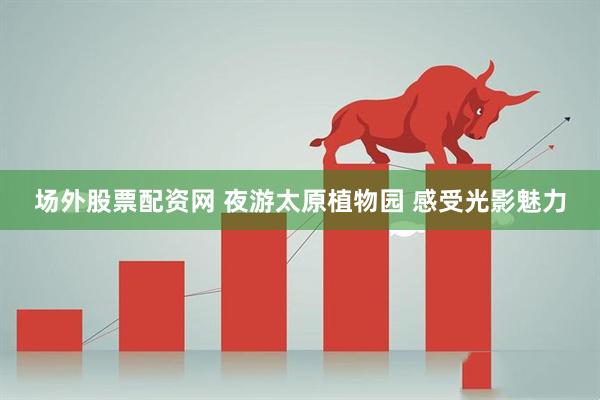 场外股票配资网 夜游太原植物园 感受光影魅力