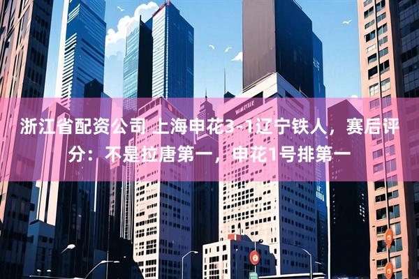 浙江省配资公司 上海申花3-1辽宁铁人，赛后评分：不是拉唐第一，申花1号排第一