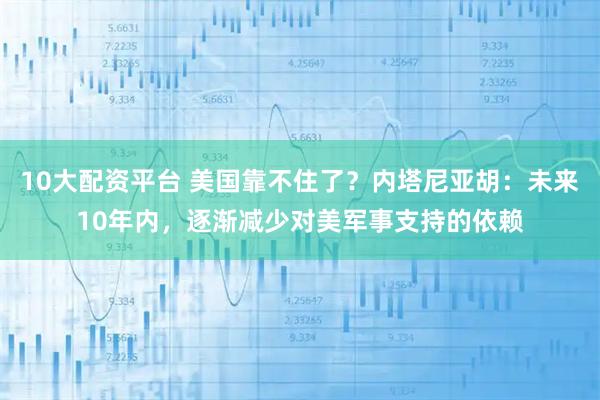 10大配资平台 美国靠不住了？内塔尼亚胡：未来10年内，逐渐减少对美军事支持的依赖