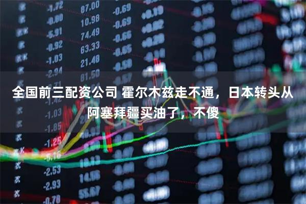 全国前三配资公司 霍尔木兹走不通，日本转头从阿塞拜疆买油了，不傻