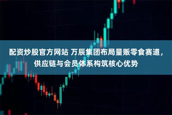 配资炒股官方网站 万辰集团布局量贩零食赛道，供应链与会员体系构筑核心优势