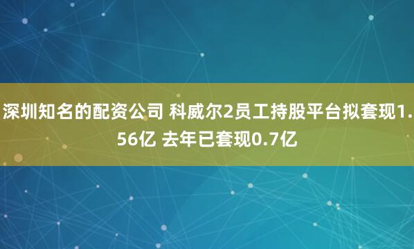 深圳知名的配资公司 科威尔2员工持股平台拟套现1.56亿 去年已套现0.7亿