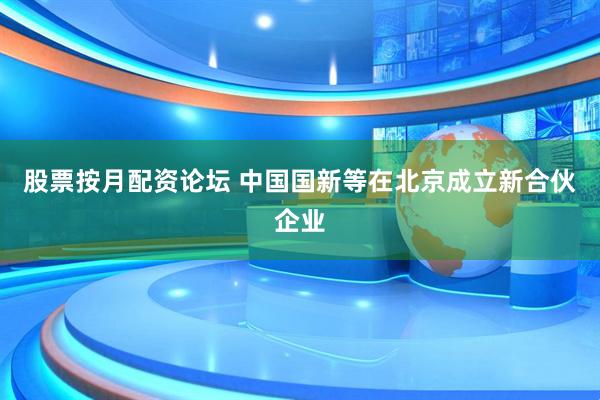 股票按月配资论坛 中国国新等在北京成立新合伙企业