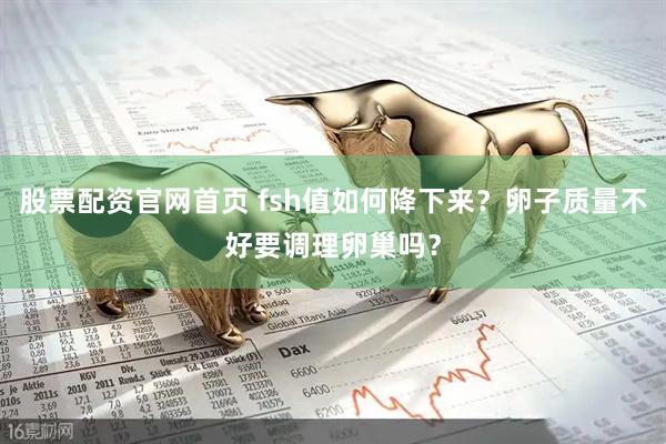 股票配资官网首页 fsh值如何降下来？卵子质量不好要调理卵巢吗？