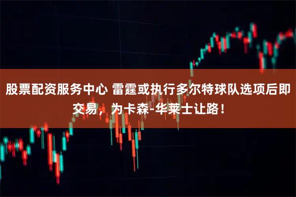 股票配资服务中心 雷霆或执行多尔特球队选项后即交易，为卡森-华莱士让路！
