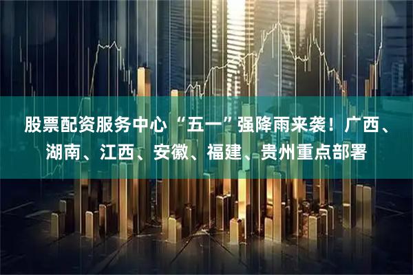 股票配资服务中心 “五一”强降雨来袭！广西、湖南、江西、安徽、福建、贵州重点部署